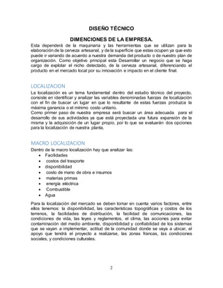 2
DISEÑO TÉCNICO
DIMENCIONES DE LA EMPRESA.
Esta dependerá de la maquinaria y las herramientas que se utilizan para la
elaboración de la cerveza artesanal, y de la superficie que estas ocupen ya que esto
puede ir variando de acuerdo a nuestra demanda del producto o de nuestro plan de
organización. Como objetivo principal esta Desarrollar un negocio que se haga
cargo de explotar el nicho detectado, de la cerveza artesanal, diferenciando el
producto en el mercado local por su innovación e impacto en el cliente final.
LOCALIZACION
La localización es un tema fundamental dentro del estudio técnico del proyecto,
consiste en identificar y analizar las variables denominadas fuerzas de localización
con el fin de buscar un lugar en que lo resultante de estas fuerzas produzca la
máxima ganancia o el mínimo costo unitario.
Como primer paso de nuestra empresa será buscar un área adecuada para el
desarrollo de sus actividades ya que está proyectada una futura expansión de la
misma y la adquisición de un lugar propio, por lo que se evaluarán dos opciones
para la localización de nuestra planta.
MACRO LOCALIZACION
Dentro de la macro localización hay que analizar las:
 Facilidades
 costos del trasporte
 disponibilidad
 costo de mano de obra e insumos
 materias primas
 energía eléctrica
 Combustible
 Agua
Para la localización del mercado se deben tomar en cuenta varios factores, entre
ellos tenemos: la disponibilidad, las características topográficas y costos de los
terrenos, la facilidades de distribución, la facilidad de comunicaciones, las
condiciones de vida, las leyes y reglamentos, el clima, las acciones para evitar
contaminación del medio ambiente, disponibilidad y confiabilidad de los sistemas
que se vayan a implementar, actitud de la comunidad donde se vaya a ubicar, el
apoyo que tendrá el proyecto a realizarse, las zonas francas, las condiciones
sociales, y condiciones culturales.
 