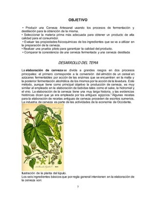 7
OBJETIVO
• Producir una Cerveza Artesanal usando los procesos de fermentación y
destilación para la obtención de la misma.
• Seleccionar la materia prima más adecuada para obtener un producto de alta
calidad para el consumidor.
• Evaluar las propiedades fisicoquímicas de los ingredientes que se va a utilizar en
la preparación de la cerveza.
• Realizar una prueba piloto para garantizar la calidad del producto.
• Comparar la consistencia de una cerveza fermentada y una cerveza destilada
DESARROLLO DEL TEMA
La elaboración de cerveza se divide a grandes rasgos en dos procesos
principales: el primero corresponde a la conversión del almidón de un cereal en
azúcares fermentables por acción de las enzimas que se encuentran en la malta y
la posterior fermentación alcohólica de los mismos por la acción de la levadura. Este
método, aunque tiene como principal objetivo la producción de cerveza, es muy
similar al empleado en la elaboración de bebidas tales como el sake, la hidromiel y
el vino. La elaboración de la cerveza tiene una muy larga historia, y las evidencias
históricas dicen que ya era empleada por los antiguos egipcios.1 Algunas recetas
para la elaboración de recetas antiguas de cerveza proceden de escritos sumerios.
La industria de cerveza es parte de las actividades de la economía de Occidente.
Ilustración de la planta del lúpulo.
Los seis ingredientes básicos que por regla general intervienen en la elaboración de
la cerveza son:
 