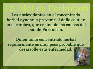 12. Mal de Parkinson
        Los antioxidantes en el concentrado
      herbal ayudan a prevenir el daño celular
     en el cerebro, que es una de las causas del
                 mal de Parkinson.

               Quien toma concentrado herbal
           regularmente es muy poco probable que
                 desarrolle esta enfermedad.



5/3/2012                            Free Template from www.brainybetty.com
 