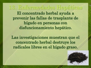 13. Enfermedades Hepáticas
              El concentrado herbal ayuda a
            prevenir las fallas de trasplante de
                  hígado en personas con
               disfuncionamiento hepático.

           Las investigaciones muestran que el
             concentrado herbal destruye los
            radicales libres en el hígado graso.



5/3/2012                             Free Template from www.brainybetty.com
 