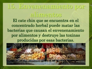 15. Envenenamiento por
              alimentos
              El cate chin que se encuentra en el
             concentrado herbal puede matar las
           bacterias que causan el envenenamiento
             por alimentos y destruye las toxinas
                producidas por esas bacterias.




5/3/2012                            Free Template from www.brainybetty.com
 