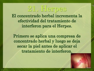 21. Herpes
           El concentrado herbal incrementa la
              efectividad del tratamiento de
                interferon para el Herpes.

           Primero se aplica una compresa de
           concentrado herbal y luego se deja
             secar la piel antes de aplicar el
               tratamiento de interferon.



5/3/2012                           Free Template from www.brainybetty.com
 