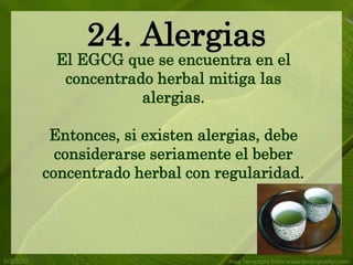 24. Alergias
            El EGCG que se encuentra en el
             concentrado herbal mitiga las
                       alergias.

            Entonces, si existen alergias, debe
             considerarse seriamente el beber
           concentrado herbal con regularidad.




5/3/2012                            Free Template from www.brainybetty.com
 