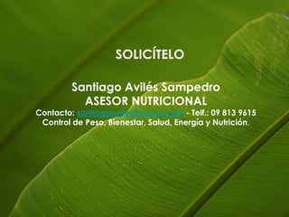 SOLICÍTELO

         Santiago Avilés Sampedro
           ASESOR NUTRICIONAL
Contacto: santiagoaviles@yahoo.com - Telf.: 09 813 9615
 Control de Peso, Bienestar, Salud, Energía y Nutrición.
 