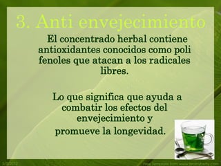 3. Anti envejecimiento
             El concentrado herbal contiene
           antioxidantes conocidos como poli
           fenoles que atacan a los radicales
                         libres.

              Lo que significa que ayuda a
                combatir los efectos del
                   envejecimiento y
              promueve la longevidad.


5/3/2012                          Free Template from www.brainybetty.com
 