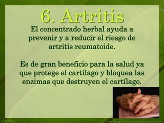 6. Artritis a
              El concentrado herbal ayuda
             prevenir y a reducir el riesgo de
                  artritis reumatoide.

           Es de gran beneficio para la salud ya
           que protege el cartílago y bloquea las
            enzimas que destruyen el cartílago.




5/3/2012                             Free Template from www.brainybetty.com
 