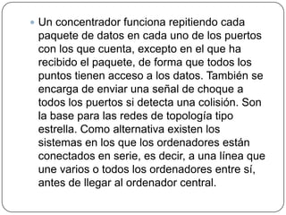 Un concentrador funciona repitiendo cada paquete de datos en cada uno de los puertos con los que cuenta, excepto en el que ha recibido el paquete, de forma que todos los puntos tienen acceso a los datos. También se encarga de enviar una señal de choque a todos los puertos si detecta una colisión. Son la base para las redes de topología tipo estrella. Como alternativa existen los sistemas en los que los ordenadores están conectados en serie, es decir, a una línea que une varios o todos los ordenadores entre sí, antes de llegar al ordenador central. 