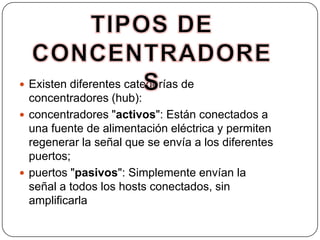 TIPOS DE CONCENTRADORESExisten diferentes categorías de concentradores (hub): concentradores "activos": Están conectados a una fuente de alimentación eléctrica y permiten regenerar la señal que se envía a los diferentes puertos; puertos "pasivos": Simplemente envían la señal a todos los hosts conectados, sin amplificarla