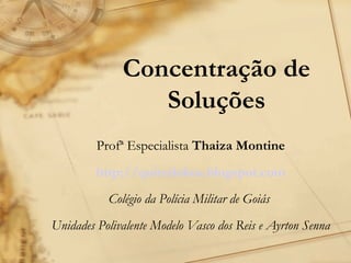 Concentração de Soluções Profª Especialista  Thaiza Montine http://quimilokos.blogspot.com Colégio da Polícia Militar de Goiás  Unidades Polivalente Modelo Vasco dos Reis e Ayrton Senna 