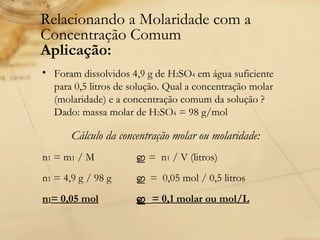 Relacionando a Molaridade com a Concentração Comum Aplicação:   Foram dissolvidos 4,9 g de H 2 SO 4  em água suficiente para 0,5 litros de solução. Qual a concentração molar (molaridade) e a concentração comum da solução ? Dado: massa molar de H 2 SO 4  = 98 g/mol  Cálculo da concentração molar ou molaridade:  n 1  = m 1  / M  ഇ   =  n 1  / V (litros)  n 1  = 4,9 g / 98 g  ഇ  =  0,05 mol / 0,5 litros  n 1 = 0,05 mol ഇ  = 0,1 molar ou mol/L 