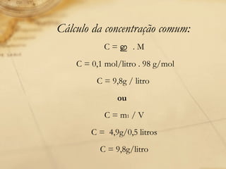 Cálculo da concentração comum: C =  ഇ   . M  C = 0,1 mol/litro . 98 g/mol  C = 9,8g / litro    ou       C = m 1  / V  C =  4,9g/0,5 litros  C = 9,8g/litro  