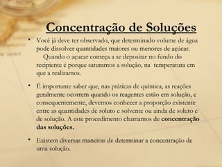 Você já deve ter observado, que determinado volume de água pode dissolver quantidades maiores ou menores de açúcar.     Quando o açucar começa a se depositar no fundo do recipiente é porque saturamos a solução, na  temperatura em que a realizamos. É importante saber que, nas práticas de química, as reações geralmente ocorrem quando os reagentes estão em solução, e consequentemente, devemos conhecer a proporção existente entre as quantidades de soluto e solvente ou ainda de soluto e de solução. A este procedimento chamamos de  concentração das soluções.   Existem diversas maneiras de determinar a concentração de uma solução. Concentração de Soluções 