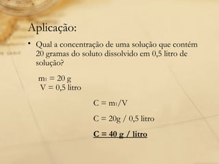 Aplicação: Qual a concentração de uma solução que contém 20 gramas do soluto dissolvido em 0,5 litro de solução?        m 1  = 20 g   V = 0,5 litro  C = m 1 /V    C = 20g / 0,5 litro  C = 40 g / litro 