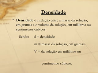 Densidade Densidade  é a relação entre a massa da solução, em gramas e o volume da solução, em mililitros ou centímetros cúbicos. Sendo:  d = densidade m = massa da solução, em gramas V = da solução em mililitros ou  centímetros cúbicos. 