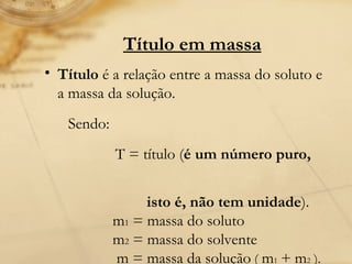Título em massa Título  é a relação entre a massa do soluto e a massa da solução.  Sendo:  T = título ( é um número puro,  isto é, não tem unidade ).               m 1  = massa do soluto               m 2  = massa do solvente                m = massa da solução  (  m 1   +   m 2  ).  