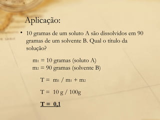    Aplicação:  10 gramas de um soluto A são dissolvidos em 90 gramas de um solvente B. Qual o título da solução?           m 1  = 10 gramas (soluto A)     m 2  = 90 gramas (solvente B)                T =  m 1  / m 1  + m 2    T =  10 g / 100g    T =  0,1 