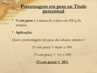 Porcentagem em peso ou Título percentual % em peso  é a massa do soluto em 100 g da solução. Aplicação:   Qual a percentagem em peso da solução anterior ?  (% em peso) = título x 100   (% em peso) =  0,1 x 100  (% em peso) =  10%   