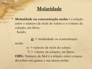 Molaridade   Molaridade ou concentração molar  é a relação entre o número de mols do soluto e o volume da solução, em litros.   Sendo:    ഇ   = molaridade ou concentração molar              n 1  = número de mols do soluto.               V = volume da solução, em litros. OBS.:  Número de Mol é a relação entre a massa do soluto em grama e sua massa molar. 
