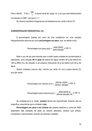 PM
Para o BiOCl     P Eq =      . A pesar de Bi ter carga +3, o íon que está efetivamente
                           1
na solução é o BiO+, daí que h = 1.
        Ao mesmo resultado chegaríamos se levássemos em conta o ânion Cl-.




CONCENTRAÇÃO PERCENTUAL (%)


        A percentagem (partes por cem) de uma substância em uma solução
freqüentemente exprime-se como porcentagem em peso, que se define como


                                                     peso soluto
                    Percentagem em peso (p/p) =                  x 100 %
                                                    peso solução


        Note o uso de p/p para denotar que a razão nesta unidade de concentração é
peso/peso. Uma solução 40 % (p/p) de etanol em água contém 40 g de etanol em
100 g (NÃO mL) de solução, e se prepara misturando 40 g de etanol com 60 g de
água.
        Outras unidades comuns são: volume por cento (% v/v) e peso-volume (%
p/v) por cento




                                                       volume soluto
                    Percentagem em volume (v/v) =                    x 100 %
                                                      volume solução


                                                           peso soluto, g
                    Percentagem peso-volume (p/v) =                        x 100 %
                                                        volume solução, mL


        As unidades p ou v, então, sempre devem ser especificada. Quando não se
especifica, assume-se que a unidade é p/p.
        Percentagem em peso e em volume são valores relativos e, como tal, NÃO
dependem das unidades de peso ou volume utilizadas, sempre que ambos,
numerador e denominador, tenham as mesmas unidades




                                                                                   10
 