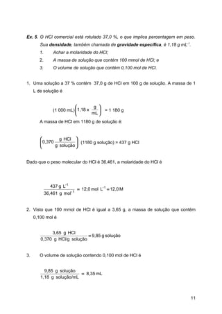 Ex. 5. O HCl comercial está rotulado 37,0 %, o que implica percentagem em peso.
        Sua densidade, também chamada de gravidade específica, é 1,18 g mL-1.
        1.       Achar a molaridade do HCl;
        2.       A massa de solução que contém 100 mmol de HCl; e
        3.       O volume de solução que contém 0,100 mol de HCl.


1. Uma solução a 37 % contém 37,0 g de HCl em 100 g de solução. A massa de 1
     L de solução é


                                    g 
                (1 000 mL)  1,18 x     = 1 180 g
                                   mL 
        A massa de HCl em 1180 g de solução é:


                 g HCl 
         0,370
                          (1180 g solução) = 437 g HCl
               g solução 
                          


Dado que o peso molecular do HCl é 36,461, a molaridade do HCl é




               437 g L-1
                            -1
                                 = 12,0 mol L-1 = 12,0 M
             36,461 g mol


2. Visto que 100 mmol de HCl é igual a 3,65 g, a massa de solução que contém
     0,100 mol é


             3,65 g HCl
                              = 9,85 g solução
        0,370 g HCl/g solução


3.      O volume de solução contendo 0,100 mol de HCl é


          9,85 g solução
                          = 8,35 mL
        1,18 g solução/mL



                                                                            11
 