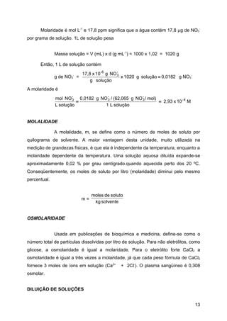 Molaridade é mol L-1 e 17,8 ppm significa que a água contém 17,8 µg de NO3-
por grama de solução. 1L de solução pesa


              Massa solução = V (mL) x d (g mL-1) = 1000 x 1,02 = 1020 g

      Então, 1 L de solução contém

                             17,8 x 10 -6 g NO 3
                                               -
              g de NO 3
                       -
                           =                     x 1 020 g solução = 0,0182 g NO3-
                                 g solução
A molaridade é
                      -            -                -
              mol NO 3 0,0182 g NO 3 / (62,065 g NO 3 / mol)
                        =                                    = 2,93 x 10 - 4 M
              L solução           1 L solução


MOLALIDADE

              A molalidade, m, se define como o número de moles de soluto por
quilograma de solvente. A maior vantagem desta unidade, muito utilizada na
medição de grandezas físicas, é que ela é independente da temperatura, enquanto a
molaridade dependente da temperatura. Uma solução aquosa diluída expande-se
aproximadamente 0,02 % por grau centígrado.quando aquecida perto dos 20 ºC.
Conseqüentemente, os moles de soluto por litro (molaridade) diminui pelo mesmo
percentual.


                                  moles de soluto
                             m=
                                   kg solvente


OSMOLARIDADE


              Usada em publicações de bioquímica e medicina, define-se como o
número total de partículas dissolvidas por litro de solução. Para não eletrólitos, como
glicose, a osmolaridade é igual a molaridade. Para o eletrólito forte CaCl2 a
osmolaridade é igual a três vezes a molaridade, já que cada peso fórmula de CaCl2
fornece 3 moles de íons em solução (Ca2+        + 2Cl-). O plasma sangüíneo é 0,308
osmolar.


DILUIÇÃO DE SOLUÇÕES


                                                                                     13
 