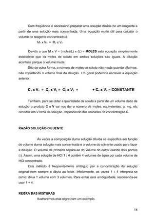 Com freqüência é necessário preparar uma solução diluída de um reagente a
partir de uma solução mais concentrada. Uma equação muito útil para calcular o
volume de reagente concentrado é
              M1 x V1 = M2 x V2

       Devido a que M x V = (moles/L) x (L) = MOLES esta equação simplesmente
estabelece que os moles de soluto em ambas soluções são iguais. A diluição
acontece porque o volume muda.
      Dito de outra forma, o número de moles de soluto não muda quando diluímos,
não importando o volume final da diluição. Em geral podemos escrever a equação
anterior


      C1 x V1 = C2 x V2 = C3 x V3 =                + Cn x Vn = CONSTANTE


      Também, para se obter a quantidade de soluto a partir de um volume dado de
solução o produto C x V vai nos dar o número de moles, equivalentes, g, mg, etc
contidos em V litros de solução, dependendo das unidades da concentração C.




RAZÃO SOLUÇÃO-DILUENTE


              Às vezes a composição duma solução diluída se especifica em função
do volume duma solução mais concentrada e o volume do solvente usado para fazer
a diluição. O volume da primeira separa-se do volume do outro usando dois pontos
(:). Assim, uma solução de HCl 1 : 4 contém 4 volumes de água por cada volume de
HCl concentrado.
      Este método é freqüentemente ambíguo por a concentração da solução
original nem sempre é óbvia ao leitor. Infelizmente, as vezes 1 : 4 interpreta-se
como: dilua 1 volume com 3 volumes. Para evitar esta ambigüidade, recomenda-se
usar 1 + 4.


REGRA DAS MISTURAS
              Ilustraremos esta regra com um exemplo.


                                                                              14
 
