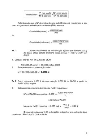 Nº mol soluto Nº mmol soluto
                 Molaridade =                =
                                Nº L solução Nº mL solução


      Relembrando que o Nº de moles de uma substância está relacionado a seu
peso em gramas através do peso molecular (PM), teremos

                                             peso (gramas)
                     Quantidade (moles) =
                                                  PM
ou

                                                peso (miligrama s)
                     Quantidade (milimoles) =
                                                       PM


Ex. 1.                Achar a molaridade de uma solução aquosa que contém 2,30 g
               de álcool etílico (EtOH; C2H5OH) (peso-fórmula = 46,07 g mol-1) em
               3,50 L.

1. Calcular o Nº de mol em 2,30 g de EtOH:

            2,30 g/46,07 g mol-1 = 0,04992 mol de EtOH
2.       Para obtermos a concentração molar:

         M = 0,04992 mol/3,50 L = 0,0143 M



Ex 2. Como prepararia 0,150 L de uma solução 0,500 M de NaOH, a partir de
      NaOH sólido e água.

1.       Calcularemos o número de moles de NaOH requeridos.:

                                                      0,500 mol NaOH
               Nº mol NaOH necessários = 0,150 L x
                                                            1L

                                         = 0,0750 mol NaOH

                                                             40,0 g
               Massa de NaOH requerida = 0,075 mol x                = 3,00 g
                                                             1 mol

             R: você deveria pesar 3,00 g de NaOH e dissolver em suficiente água
para fazer 150 mL (0,150 L) de solução.




                                                                                3
 