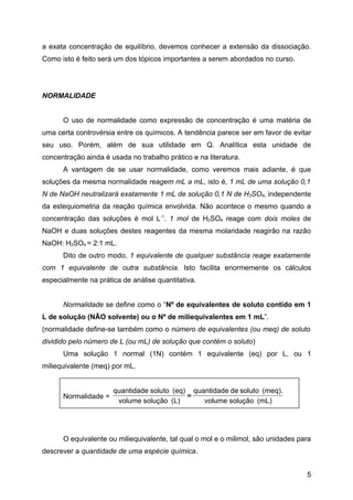 a exata concentração de equilíbrio, devemos conhecer a extensão da dissociação.
Como isto é feito será um dos tópicos importantes a serem abordados no curso.




NORMALIDADE


      O uso de normalidade como expressão de concentração é uma matéria de
uma certa controvérsia entre os químicos. A tendência parece ser em favor de evitar
seu uso. Porém, além de sua utilidade em Q. Analítica esta unidade de
concentração ainda é usada no trabalho prático e na literatura.
      A vantagem de se usar normalidade, como veremos mais adiante, é que
soluções da mesma normalidade reagem mL a mL, isto é, 1 mL de uma solução 0,1
N de NaOH neutralizará exatamente 1 mL de solução 0,1 N de H2SO4, independente
da estequiometria da reação química envolvida. Não acontece o mesmo quando a
concentração das soluções é mol L-1. 1 mol de H2SO4 reage com dois moles de
NaOH e duas soluções destes reagentes da mesma molaridade reagirão na razão
NaOH: H2SO4 = 2:1 mL.
      Dito de outro modo, 1 equivalente de qualquer substância reage exatamente
com 1 equivalente de outra substância. Isto facilita enormemente os cálculos
especialmente na prática de análise quantitativa.


      Normalidade se define como o “Nº de equivalentes de soluto contido em 1
L de solução (NÃO solvente) ou o Nº de miliequivalentes em 1 mL”.
(normalidade define-se também como o número de equivalentes (ou meq) de soluto
dividido pelo número de L (ou mL) de solução que contém o soluto)
      Uma solução 1 normal (1N) contém 1 equivalente (eq) por L, ou 1
miliequivalente (meq) por mL.


                      quantidade soluto (eq) quantidade de soluto (meq).
      Normalidade =                         =
                       volume solução (L)       volume solução (mL)




      O equivalente ou miliequivalente, tal qual o mol e o milimol, são unidades para
descrever a quantidade de uma espécie química.


                                                                                   5
 