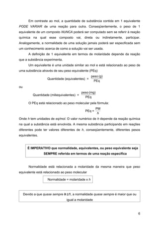 Em contraste ao mol, a quantidade de substância contida em 1 equivalente
PODE VARIAR de uma reação para outra. Conseqüentemente, o peso de 1
equivalente de um composto NUNCA poderá ser computado sem se referir à reação
química na qual esse composto vai, direta ou indiretamente, participar.
Analogamente, a normalidade de uma solução jamais poderá ser especificada sem
um conhecimento acerca de como a solução vai ser usada.
        A definição de 1 equivalente em termos de molaridade depende da reação
que a substância experimenta.
        Um equivalente é uma unidade similar ao mol e está relacionado ao peso de
uma substância através de seu peso equivalente (PEq)
                                                   peso (g)
                    Quantidade (equivalentes) =
                                                     PEq
ou
                                             peso (mg)
           Quantidade (miliequivalentes) =
                                               PEq
        O PEq está relacionado ao peso molecular pela fórmula:
                                                         PM
                                               PEq =
                                                          h
Onde h tem unidades de eq/mol. O valor numérico de h depende da reação química
na qual a substância está envolvida. A mesma substância participando em reações
diferentes pode ter valores diferentes de h, conseqüentemente, diferentes pesos
equivalentes.


       É IMPERATIVO que normalidade, equivalentes, ou peso equivalente seja
                  SEMPRE referida em termos de uma reação especifica



        Normalidade está relacionada a molaridade da mesma maneira que peso
equivalente está relacionado ao peso molecular

                    Normalidade = molaridade x h



     Devido a que quase sempre h ≥1, a normalidade quase sempre é maior que ou
                                 igual a molaridade



                                                                                 6
 