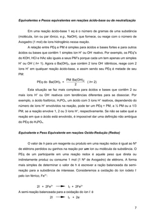 Equivalentes e Pesos equivalentes em reações ácido-base ou de neutralização


       Em uma reação ácido-base 1 eq é o número de gramas de uma substância
(molécula, íon ou par iônico, e.g., NaOH), que fornece, ou reage com o número de
Avogadro (1 mol) de íons hidrogênio nessa reação.
       A relação entre PEq e PM é simples para ácidos e bases fortes e para outros
ácidos ou bases que contêm 1 simples íon H+ ou OH- reativo. Por exemplo, os PEq”s
do KOH, HCl e HAc são iguais a seus PM”s porque cada um tem apenas um simples
H+ ou OH- ( h= 1). Agora o Ba(OH)2, que contém 2 íons OH- idênticos, reage com 2
íons H+ em qualquer reação ácido-base, e assim sendo seu PEq é metade de seu
PM:
                                 PM Ba(OH) 2
              PEq do Ba(OH)2 =               ( h= 2)
                                     2
       Esta situação se faz mais complexa para ácidos e bases que contêm 2 ou
mais íons H+ ou OH- reativos com tendências diferentes para se dissociar. Por
exemplo, o ácido fosfórico, H3PO4, um ácido com 3 íons H+ reativos, dependendo do
número de íons H+ envolvidos na reação, pode ter um PEq = PM, a ½ PM ou a 1/3
PM, se a reação envolve 1, 2 ou 3 íons H +, respectivamente. Se não se sabe qual a
reação em que o ácido está envolvido, é impossível dar uma definição não ambígua
do PEq do H3PO4.


Equivalente e Peso Equivalente em reações Oxido-Redução (Redox)


       O valor de h para um reagente ou produto em uma reação redox é igual ao Nº
de elétrons perdidos ou ganhos na reação por um íon ou molécula da substância. O
PEq de um participante em uma reação redox é aquele peso que direta ou
indiretamente produz ou consume 1 mol (1 Nº de Avogadro) de elétrons. A forma
mais simples de determinar o valor de h é escrever a ração balanceada da semi-
reação para a substância de interesse. Consideremos a oxidação do íon iodeto I-
pelo íon férrico, Fe3+:


              2I- + 2Fe3+         I2 + 2Fe2+
A semi-reação balanceada para a oxidação do íon I- é
                          2I-     I2 + 2e-


                                                                                7
 