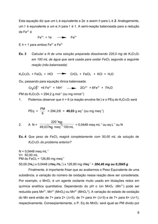 Esta equação diz que um I2 é equivalente a 2e- e assim h para I2 é 2. Analogamente,
um I- é equivalente a um e-:h para I- é 1. A semi-reação balanceada para a redução
de Fe3+ é
               Fe3+: + 1e-          Fe2+

E h = 1 para ambos Fe3+ e Fe2+

Ex. 3     Calcular a N de uma solução preparada dissolvendo 220,0 mg de K2Cr2O7
          em 100 mL de água que será usada para oxidar FeCl 2 segundo a seguinte
          reação (não balanceada)

K2Cr2O7 + FeCl2 + HCl               CrCl3 + FeCl3 + KCl + H2O

Ou, passando para equação iônica balanceada:

        Cr2 O 2 − +6 Fe2+ + 14H+
              7                            2Cr3+ + 6Fe3+ + 7H2O
PM do K2Cr2O7 = 294,2 g mol-1 (ou mg mmol-1)
1.      Podemos observar que h = 6 (a reação envolve 6e-) e o PEq do K2Cr2O7 será

                PM
        PEq =      = 294,2/6 = 49,03 g eq-1 (ou mg meq-1)
                 6

                         220 mg
2.      A N=                  -1        = 0,0448 meq mL-1 ou eq L-1 ou N
                49,03 mg meq 100 mL


Ex. 4 Que peso de FeCl2 reagirá completamente com 50,00 mL da solução de
        K2Cr2O7 do problema anterior?

N = 0,0448 meq mL-1
V= 50,00 mL
PM do FeCl2 = 126,80 mg meq-1
50,00 (mL) x 0,0448 (meq mL-1) x 126,80 mg meq-1 = 284,46 mg ou 0,2845 g
        Finalmente, é importante frisar que ao avaliarmos o Peso Equivalente de uma
substância, a variação do número de oxidação nessa reação deve ser considerada.
Por exemplo, o MnO4- é um agente oxidante muito usado em titulações redox em
química analítica quantitativa. Dependendo do pH o íon MnO4- (Mn7+) pode ser
reduzido para Mn2+, Mn4+ (MnO2) ou Mn6+ (MnO4-2). A variação do estado de oxidação
do Mn será então de 7+ para 2+ (∆=5), de 7+ para 4+ (∆=3) e de 7+ para 6+ (∆=1),
respectivamente. Conseqüentemente, o P. Eq do MnO 4- será igual ao PM divido por

                                                                                    8
 