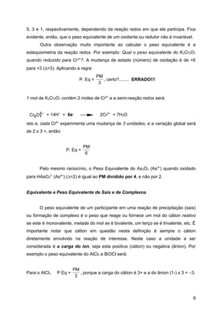 5, 3 e 1, respectivamente, dependendo da reação redox em que ele participa. Fica
evidente, então, que o peso equivalente de um oxidante ou redutor não é invariável.
      Outra observação muito importante ao calcular o peso equivalente é a
estequiometria da reação redox. Por exemplo: Qual o peso equivalente do K2Cr2O7
quando reduzido para Cr3+?. A mudança de estado (número) de oxidação é de +6
para +3 (∆=3). Aplicando a regra
                                     PM
                           P. Eq =      , certo?........ ERRADO!!!
                                      3


1 mol de K2Cr2O7 contém 2 moles de Cr6+ e a semi-reação redox será:


 Cr2 O 2 − + 14H+ + 6e-
       7                              2Cr3+ + 7H2O
isto e, cada Cr6+ experimenta uma mudança de 3 unidades, e a variação global será
de 2 x 3 =, então:


                               PM
                     P. Eq =
                                6


      Pelo mesmo raciocínio, o Peso Equivalente do As2O3 (As3+) quando oxidado
para HAsO42- (As5+) (∆=2) é igual ao PM dividido por 4, e não por 2.


Equivalente e Peso Equivalente de Sais e de Complexos


      O peso equivalente de um participante em uma reação de precipitação (sais)
ou formação de complexo é o peso que reage ou fornece um mol do cátion reativo
se este é monovalente, metade do mol se é bivalente, um terço se é trivalente, etc. É
importante notar que cátion em questão nesta definição é sempre o cátion
diretamente envolvido na reação de interesse. Neste caso a unidade a ser
considerada é a carga do íon, seja esta positiva (cátion) ou negativa (ânion). Por
exemplo o peso equivalente do AlCl3 e BiOCl será:


                        PM
Para o AlCl3   P Eq =      , porque a carga do cátion é 3+ e a do ânion (1-) x 3 = −3.
                         3



                                                                                    9
 
