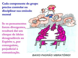 Cada componente do grupo
precisa controlar ou
disciplinar sua emissão
mental


Se os pensamentos
forem divergentes,
resultará daí um
choque de ideias
desagradáveis ao
Espírito e, por
conseguinte,
prejudicial à
comunicação.
 