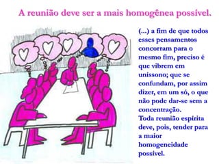 A reunião deve ser a mais homogênea possível.
                           (...) a fim de que todos
                           esses pensamentos
                           concorram para o
                           mesmo fim, preciso é
                           que vibrem em
                           uníssono; que se
                           confundam, por assim
                           dizer, em um só, o que
                           não pode dar-se sem a
                           concentração.
                           Toda reunião espírita
                           deve, pois, tender para
                           a maior
                           homogeneidade
                           possível.
 
