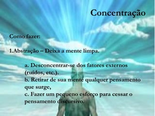 Concentração

Como fazer:

1.Abstração – Deixa a mente limpa.

     a. Desconcentrar-se dos fatores externos
     (ruídos, etc.).
     b. Retirar de sua mente qualquer pensamento
     que surge,
     c. Fazer um pequeno esforço para cessar o
     pensamento discursivo.
 