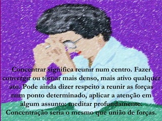 Concentrar significa reunir num centro. Fazer
convergir ou tornar mais denso, mais ativo qualquer
  ato. Pode ainda dizer respeito a reunir as forças
   num ponto determinado, aplicar a atenção em
      algum assunto: meditar profundamente.
 Concentração seria o mesmo que união de forças.
 