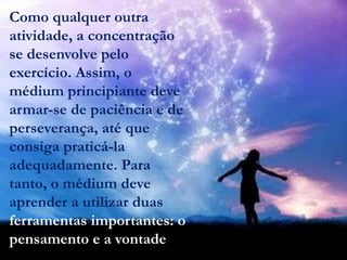 Como qualquer outra
atividade, a concentração
se desenvolve pelo
exercício. Assim, o
médium principiante deve
armar-se de paciência e de
perseverança, até que
consiga praticá-la
adequadamente. Para
tanto, o médium deve
aprender a utilizar duas
ferramentas importantes: o
pensamento e a vontade.
 