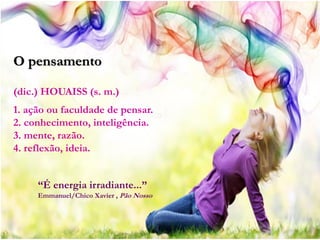 O pensamento

(dic.) HOUAISS (s. m.)
1. ação ou faculdade de pensar.
2. conhecimento, inteligência.
3. mente, razão.
4. reflexão, ideia.


     “É energia irradiante...”
     Emmanuel/Chico Xavier , Pão Nosso
 