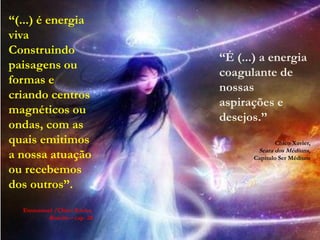 “(...) é energia
viva
Construindo
                            “É (...) a energia
paisagens ou
                            coagulante de
formas e
                            nossas
criando centros
                            aspirações e
magnéticos ou
                            desejos.”
ondas, com as
quais emitimos                             Chico Xavier,
                                    Seara dos Médiuns,
a nossa atuação                    Capítulo Ser Médium

ou recebemos
dos outros”.
  Emmanuel /Chico Xavier,
        Roteiro – cap. 28
 