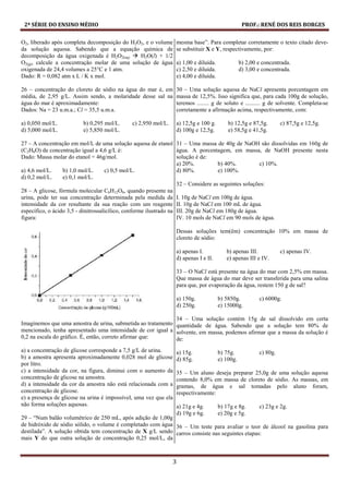 2ª SÉRIE DO ENSINO MÉDIO PROF.: RENÉ DOS REIS BORGES
3
O2, liberado após completa decomposição do H2O2, e o volume
da solução aquosa. Sabendo que a equação química de
decomposição da água oxigenada é H2O2(aq) H2O(l) + 1/2
O2(g), calcule a concentração molar de uma solução de água
oxigenada de 24,4 volumes a 25°C e 1 atm.
Dado: R = 0,082 atm x L / K x mol.
26 – concentração do cloreto de sódio na água do mar é, em
média, de 2,95 g/L. Assim sendo, a molaridade desse sal na
água do mar é aproximadamente:
Dados: Na = 23 u.m.a.; Cl = 35,5 u.m.a.
a) 0,050 mol/L. b) 0,295 mol/L. c) 2,950 mol/L.
d) 5,000 mol/L. e) 5,850 mol/L.
27 – A concentração em mol/L de uma solução aquosa de etanol
(C2H6O) de concentração igual a 4,6 g/L é:
Dado: Massa molar do etanol = 46g/mol.
a) 4,6 mol/L. b) 1,0 mol/L. c) 0,5 mol/L.
d) 0,2 mol/L. e) 0,1 mol/L.
28 – A glicose, fórmula molecular C6H12O6, quando presente na
urina, pode ter sua concentração determinada pela medida da
intensidade da cor resultante da sua reação com um reagente
específico, o ácido 3,5 - dinitrossalicílico, conforme ilustrado na
figura:
Imaginemos que uma amostra de urina, submetida ao tratamento
mencionado, tenha apresentado uma intensidade de cor igual a
0,2 na escala do gráfico. É, então, correto afirmar que:
a) a concentração de glicose corresponde a 7,5 g/L de urina.
b) a amostra apresenta aproximadamente 0,028 mol de glicose
por litro.
c) a intensidade da cor, na figura, diminui com o aumento da
concentração de glicose na amostra.
d) a intensidade da cor da amostra não está relacionada com a
concentração de glicose.
e) a presença de glicose na urina é impossível, uma vez que ela
não forma soluções aquosas.
29 – “Num balão volumétrico de 250 mL, após adição de 1,00g
de hidróxido de sódio sólido, o volume é completado com água
destilada”. A solução obtida tem concentração de X g/L sendo
mais Y do que outra solução de concentração 0,25 mol/L, da
mesma base”. Para completar corretamente o texto citado deve-
se substituir X e Y, respectivamente, por:
a) 1,00 e diluída. b) 2,00 e concentrada.
c) 2,50 e diluída. d) 3,00 e concentrada.
e) 4,00 e diluída.
30 – Uma solução aquosa de NaCl apresenta porcentagem em
massa de 12,5%. Isso significa que, para cada 100g de solução,
teremos ........ g de soluto e .......... g de solvente. Completa-se
corretamente a afirmação acima, respectivamente, com:
a) 12,5g e 100 g. b) 12,5g e 87,5g. c) 87,5g e 12,5g.
d) 100g e 12,5g. e) 58,5g e 41,5g.
31 – Uma massa de 40g de NaOH são dissolvidas em 160g de
água. A porcentagem, em massa, de NaOH presente nesta
solução é de:
a) 20%. b) 40%. c) 10%.
d) 80%. e) 100%.
32 – Considere as seguintes soluções:
I. 10g de NaCl em 100g de água.
II. 10g de NaCl em 100 mL de água.
III. 20g de NaCl em 180g de água.
IV. 10 mols de NaCl em 90 mols de água.
Dessas soluções tem(êm) concentração 10% em massa de
cloreto de sódio:
a) apenas I. b) apenas III. c) apenas IV.
d) apenas I e II. e) apenas III e IV.
33 – O NaCl está presente na água do mar com 2,5% em massa.
Que massa de água do mar deve ser transferida para uma salina
para que, por evaporação da água, restem 150 g de sal?
a) 150g. b) 5850g. c) 6000g.
d) 250g. e) 15000g.
34 – Uma solução contém 15g de sal dissolvido em certa
quantidade de água. Sabendo que a solução tem 80% de
solvente, em massa, podemos afirmar que a massa da solução é
de:
a) 15g. b) 75g. c) 80g.
d) 85g. e) 100g.
35 – Um aluno deseja preparar 25,0g de uma solução aquosa
contendo 8,0% em massa de cloreto de sódio. As massas, em
gramas, de água e sal tomadas pelo aluno foram,
respectivamente:
a) 21g e 4g. b) 17g e 8g. c) 23g e 2g.
d) 19g e 6g. e) 20g e 5g.
36 – Um teste para avaliar o teor de álcool na gasolina para
carros consiste nas seguintes etapas:
 