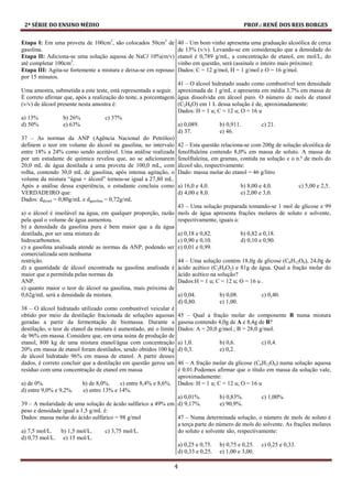 2ª SÉRIE DO ENSINO MÉDIO PROF.: RENÉ DOS REIS BORGES
4
Etapa I: Em uma proveta de 100cm3
, são colocados 50cm3
de
gasolina.
Etapa II: Adiciona-se uma solução aquosa de NaCl 10%(m/v)
até completar 100cm3
.
Etapa III: Agita-se fortemente a mistura e deixa-se em repouso
por 15 minutos.
Uma amostra, submetida a este teste, está representada a seguir.
É correto afirmar que, após a realização do teste, a porcentagem
(v/v) de álcool presente nesta amostra é:
a) 13% b) 26% c) 37%
d) 50% e) 63%
37 – As normas da ANP (Agência Nacional do Petróleo)
definem o teor em volume do álcool na gasolina, no intervalo
entre 18% a 24% como sendo aceitável. Uma análise realizada
por um estudante de química revelou que, ao se adicionarem
20,0 mL de água destilada a uma proveta de 100,0 mL, com
rolha, contendo 30,0 mL de gasolina, após intensa agitação, o
volume da mistura “água + álcool” tornou-se igual a 27,80 mL.
Após a análise dessa experiência, o estudante concluiu como
VERDADEIRO que:
Dados: dálcool = 0,80g/mL e dgasolina = 0,72g/mL
a) o álcool é insolúvel na água, em qualquer proporção, razão
pela qual o volume de água aumentou.
b) a densidade da gasolina pura é bem maior que a da água
destilada, por ser uma mistura de
hidrocarbonetos.
c) a gasolina analisada atende as normas da ANP, podendo ser
comercializada sem nenhuma
restrição.
d) a quantidade de álcool encontrada na gasolina analisada é
maior que a permitida pelas normas da
ANP.
e) quanto maior o teor de álcool na gasolina, mais próxima de
0,62g/mL será a densidade da mistura.
38 – O álcool hidratado utilizado como combustível veicular é
obtido por meio da destilação fracionada de soluções aquosas
geradas a partir da fermentação de biomassa. Durante a
destilação, o teor de etanol da mistura é aumentado, até o limite
de 96% em massa. Considere que, em uma usina de produção de
etanol, 800 kg de uma mistura etanol/água com concentração
20% em massa de etanol foram destilados, sendo obtidos 100 kg
de álcool hidratado 96% em massa de etanol. A partir desses
dados, é correto concluir que a destilação em questão gerou um
resíduo com uma concentração de etanol em massa
a) de 0%. b) de 8,0%. c) entre 8,4% e 8,6%.
d) entre 9,0% e 9,2%. e) entre 13% e 14%.
39 – A molaridade de uma solução de ácido sulfúrico a 49% em
peso e densidade igual a 1,5 g/mL é:
Dados: massa molar do ácido sulfúrico = 98 g/mol
a) 7,5 mol/L. b) 1,5 mol/L. c) 3,75 mol/L.
d) 0,75 mol/L. e) 15 mol/L.
40 – Um bom vinho apresenta uma graduação alcoólica de cerca
de 13% (v/v). Levando-se em consideração que a densidade do
etanol é 0,789 g/mL, a concentração de etanol, em mol/L, do
vinho em questão, será (assinale o inteiro mais próximo):
Dados: C = 12 g/mol, H = 1 g/mol e O = 16 g/mol.
41 – O álcool hidratado usado como combustível tem densidade
aproximada de 1 g/mL e apresenta em média 3,7% em massa de
água dissolvida em álcool puro. O número de mols de etanol
(C2H6O) em 1 L dessa solução é de, aproximadamente:
Dados: H = 1 u; C = 12 u; O = 16 u
a) 0,089. b) 0,911. c) 21.
d) 37. e) 46.
42 – Esta questão relaciona-se com 200g de solução alcoólica de
fenolftaleína contendo 8,0% em massa de soluto. A massa de
fenolftaleína, em gramas, contida na solução e o n.º de mols do
álcool são, respectivamente:
Dado: massa molar do etanol = 46 g/litro
a) 16,0 e 4,0. b) 8,00 e 4,0. c) 5,00 e 2,5.
d) 4,00 e 8,0. e) 2,00 e 3,0.
43 – Uma solução preparada tomando-se 1 mol de glicose e 99
mols de água apresenta frações molares de soluto e solvente,
respectivamente, iguais a:
a) 0,18 e 0,82. b) 0,82 e 0,18.
c) 0,90 e 0,10. d) 0,10 e 0,90.
e) 0,01 e 0,99.
44 – Uma solução contém 18,0g de glicose (C6H12O6), 24,0g de
ácido acético (C2H4O2) e 81g de água. Qual a fração molar do
ácido acético na solução?
Dados:H = 1 u; C = 12 u; O = 16 u .
a) 0,04. b) 0,08. c) 0,40.
d) 0,80. e) 1,00.
45 – Qual a fração molar do componente B numa mistura
gasosa contendo 4,0g de A e 8,4g de B?
Dados: A = 20,0 g/mol.; B = 28,0 g/mol.
a) 1,0. b) 0,6. c) 0,4.
d) 0,3. e) 0,2.
46 – A fração molar da glicose (C6H12O6) numa solução aquosa
é 0.01.Podemos afirmar que o título em massa da solução vale,
aproximadamente:
Dados: H = 1 u; C = 12 u; O = 16 u
a) 0,01%. b) 0,83%. c) 1,00%.
d) 9,17%. e) 90,9%.
47 – Numa determinada solução, o número de mols de soluto é
a terça parte do número de mols do solvente. As frações molares
do soluto e solvente são, respectivamente:
a) 0,25 e 0,75. b) 0,75 e 0,25. c) 0,25 e 0,33.
d) 0,33 e 0,25. e) 1,00 e 3,00.
 