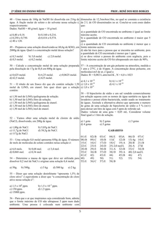 2ª SÉRIE DO ENSINO MÉDIO PROF.: RENÉ DOS REIS BORGES
5
48 – Uma massa de 160g de NaOH foi dissolvida em 216g de
água. A fração molar do soluto e do solvente nessa solução é,
respectivamente:
Dados: NaOH = 40 g/mol; água = 18 g/mol.
a) 0,40 e 0,18. b) 0,160 e 0,216.
c) 0,250 e 0,750. d) 0,416 e 0,574.
e) 40 e 120.
49 – Prepara-se uma solução dissolvendo-se 60,6g de KNO3 em
2000g de água. Qual é a concentração molal dessa solução?
a) 0,3 molal. b) 3,0 molal. c) 2,0 molal.
d) 0,5 molal. e) 0,2 molal.
50 – Calcule a concentração molal de uma solução preparada
pela dissolução de 17g de H2S em 800g de água.
a) 0,625 molal. b) 6,25 molal. c) 0,0625 molal.
d) 62,5 molal. e) 625 molal.
51 – O rótulo de um frasco diz que ele contém solução 1,50
molal de LiNO3 em etanol. Isto quer dizer que a solução
contém:
a) 1,50 mol de LiNO3/quilograma de solução.
b) 1,50 mol de LiNO3/litro de solução.
c) 1,50 mol de LiNO3/quilograma de etanol.
d) 1,50 mol de LiNO3/litro de etanol.
e) 1,50 mol de LiNO3/mol de etanol.
52 – Vamos obter uma solução molal de cloreto de sódio
(NaCl), dissolvendo, em 200g de água:
a) 1,00g de NaCl. b) 5,85g de NaCl.
c) 11,7g de NaCl. d) 58,5g de NaCl.
e) 117g de NaCl.
53 – Uma solução 0,8 molal apresenta 850g de água. O número
de mols de moléculas do soluto contidos nessa solução é:
a) 6,8 mols. b) 0,68 mol. c) 3,4 mol.
d) 0,068 mol. e) 0,34 mol.
54 – Determine a massa de água que deve ser utilizada para
dissolver 0,2 mol de NaCl e originar uma solução 0,4 molal.
a) 50g. b) 500g. c) 5 kg d) 500 kg e) 2 kg.
55 – Dizer que uma solução desinfetante “apresenta 1,5% de
cloro ativo” é equivalente a dizer que “a concentração de cloro
ativo nessa solução é”:
a) 1,5 x 106
ppm. b) 1,5 x 10–2
ppm.
c) 150 ppm. d) 1,5 ppm.
e) 15000 ppm.
56 – Para que o ar que inspiramos seja considerado bom, admita
que o limite máximo de CO não ultrapasse 5 ppm num dado
ambiente. Uma pessoa é colocada num ambiente com
dimensões de 12,5mx4mx10m, no qual se constata a existência
de 2 L de CO disseminados no ar. Conclui-se com esses dados
que:
a) a quantidade de CO encontrada no ambiente é igual ao limite
máximo aceito.
b) a quantidade de CO encontrada no ambiente é maior que 5
ppm.
c) a quantidade de CO encontrada no ambiente é menor que o
limite máximo aceito.
d) não há risco para a pessoa que se encontra no ambiente, pois
a quantidade de CO encontrada é menor que 1 ppm.
e) se deve retirar a pessoa do ambiente com urgência, pois o
limite máximo aceito de CO foi ultrapassado em mais de 90%.
57 – A concentração de um gás poluente na atmosfera, medida a
1 atm e 27ºC, é de 41ppm. A concentração desse poluente, em
moléculas/cm3 de ar, é igual a
Dados: R = 0,082 L.atm/mol.K , N = 6,0 x 1023
a) 4,1 x 10-14
b) 4,1 x 10-22
c) 1,0 x 10-18
d) 4,1 x 10-18
e) 1,0 x 1015
58 – O hipoclorito de sódio e um sal vendido comercialmente
em solução aquosa com os nomes de água sanitária ou água de
lavadeira e possui efeito bactericida, sendo usado no tratamento
de águas. Assinale a alternativa abaixo que apresenta o numero
de gotas de uma solução de hipoclorito de sódio a 5 % (m/v)
para deixar um litro de água com 5 ppm do referido sal.
Dados: volume de uma gota = 0,05 mL. Considerar volume
final igual a 1 litro de solução.
a) 1 gota b) 2 gotas c) 3 gotas
d) 4 gotas e) 5 gotas
GABARITO
01) E 02) B 03) C 04) E 05)A 06) D 07) C
08) B 09) C 10) B 11)C 12) B 13) 4g 14) C
15) C 16) C 17) D 18) C 19) A 20) B 21) B
22) C 23) E 24) D 25) 2,0 mol/L 26) A 27)E
28) B 29) E 30) B 31) A 32) B 33) C 34) B
35) C 36) B 37) D 38) D 39) A 40) 2,0 mol/L
41) C 42) 43) E 44) 45) B 46) 47)
48) 49) 50) 51) 52) 53) 54)
55) E 56) C 57) E 58) B
 