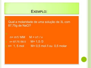 EXEMPLO:

    Qual a molaridade de uma solução de 3L com
    87,75g de NaCl?


     n= m1/ MM       M = n1 / v
   n= 87;75 /58.5    M= 1,5 /3
   n= 1, 5 mol       M= 0,5 mol /l ou 0,5 molar
 