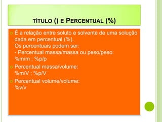 TÍTULO   () E PERCENTUAL (%)
 É a relação entre soluto e solvente de uma solução
  dada em percentual (%).
  Os percentuais podem ser:
  - Percentual massa/massa ou peso/peso:
  %m/m ; %p/p
 Percentual massa/volume:
  %m/V ; %p/V
 Percentual volume/volume:
  %v/v
 