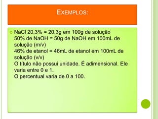 EXEMPLOS:

   NaCl 20,3% = 20,3g em 100g de solução
    50% de NaOH = 50g de NaOH em 100mL de
    solução (m/v)
    46% de etanol = 46mL de etanol em 100mL de
    solução (v/v)
    O título não possui unidade. É adimensional. Ele
    varia entre 0 e 1.
    O percentual varia de 0 a 100.
 