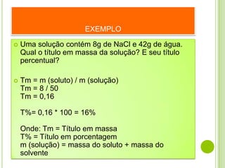 EXEMPLO

   Uma solução contém 8g de NaCl e 42g de água.
    Qual o título em massa da solução? E seu título
    percentual?

   Tm = m (soluto) / m (solução)
    Tm = 8 / 50
    Tm = 0,16

    T%= 0,16 * 100 = 16%

    Onde: Tm = Título em massa
    T% = Título em porcentagem
    m (solução) = massa do soluto + massa do
    solvente
 