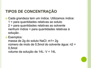 TIPOS DE CONCENTRAÇÃO
 Cada grandeza tem um índice. Utilizamos índice:
  1 = para quantidades relativas ao soluto
  2 = para quantidades relativas ao solvente
  nenhum índice = para quantidades relativas à
  solução .
 Exemplos:
  massa de 2g do soluto NaCl: m1= 2g
  número de mols de 0,5mol do solvente água: n2 =
  0,5mol
  volume da solução de 14L: V = 14L
 