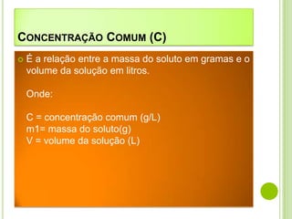 CONCENTRAÇÃO COMUM (C)
   É a relação entre a massa do soluto em gramas e o
    volume da solução em litros.

    Onde:

    C = concentração comum (g/L)
    m1= massa do soluto(g)
    V = volume da solução (L)
 
