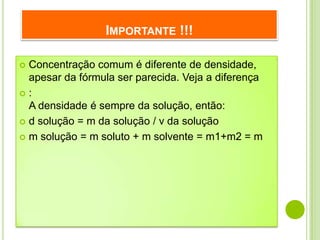 IMPORTANTE !!!

 Concentração comum é diferente de densidade,
  apesar da fórmula ser parecida. Veja a diferença
:
  A densidade é sempre da solução, então:
 d solução = m da solução / v da solução

 m solução = m soluto + m solvente = m1+m2 = m
 