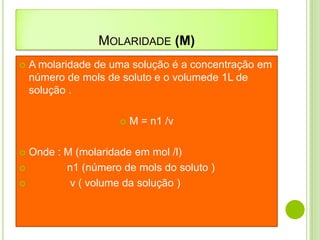 MOLARIDADE (M)
   A molaridade de uma solução é a concentração em
    número de mols de soluto e o volumede 1L de
    solução .

                        M = n1 /v

 Onde : M (molaridade em mol /l)
        n1 (número de mols do soluto )
         v ( volume da solução )
 